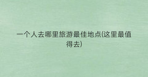 一个人去哪里旅游最佳地点(这里最值得去)