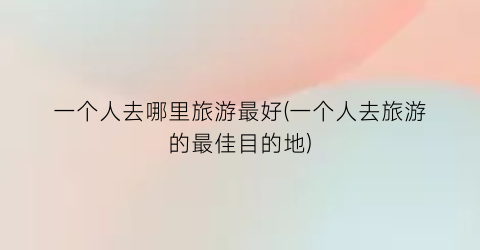 一个人去哪里旅游最好(一个人去旅游的最佳目的地)