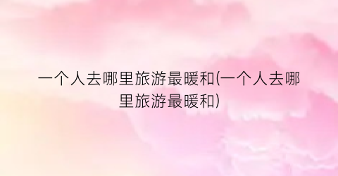 一个人去哪里旅游最暖和(一个人去哪里旅游最暖和)