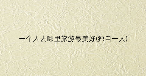 一个人去哪里旅游最美好(独自一人)