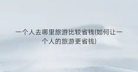 一个人去哪里旅游比较省钱(如何让一个人的旅游更省钱)