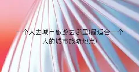 一个人去城市旅游去哪里(最适合一个人的城市旅游地点)