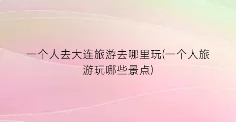 一个人去大连旅游去哪里玩(一个人旅游玩哪些景点)
