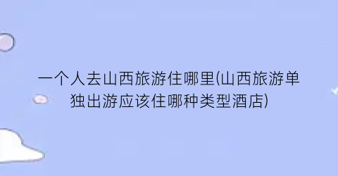 一个人去山西旅游住哪里(山西旅游单独出游应该住哪种类型酒店)