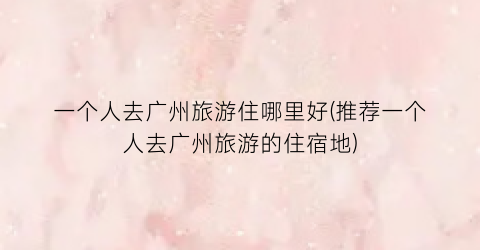 一个人去广州旅游住哪里好(推荐一个人去广州旅游的住宿地)
