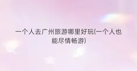 一个人去广州旅游哪里好玩(一个人也能尽情畅游)