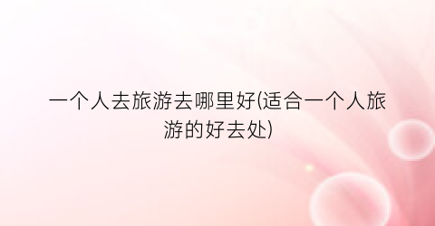 一个人去旅游去哪里好(适合一个人旅游的好去处)