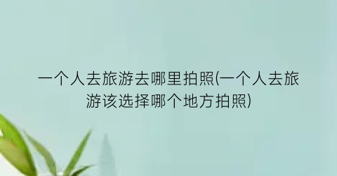 一个人去旅游去哪里拍照(一个人去旅游该选择哪个地方拍照)