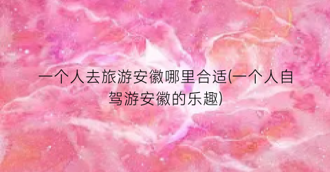 一个人去旅游安徽哪里合适(一个人自驾游安徽的乐趣)