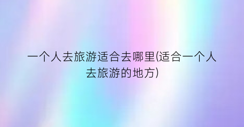 一个人去旅游适合去哪里(适合一个人去旅游的地方)