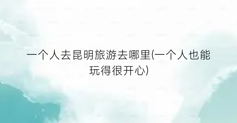 一个人去昆明旅游去哪里(一个人也能玩得很开心)