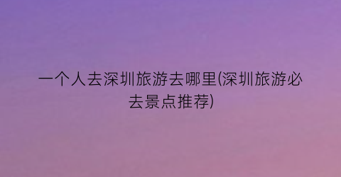 一个人去深圳旅游去哪里(深圳旅游必去景点推荐)