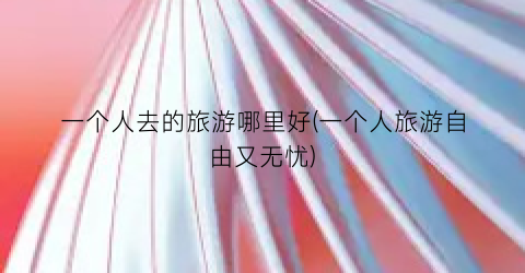 一个人去的旅游哪里好(一个人旅游自由又无忧)