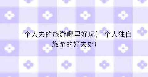 一个人去的旅游哪里好玩(一个人独自旅游的好去处)