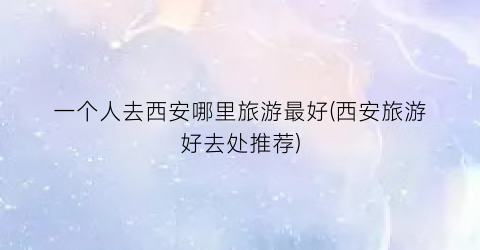一个人去西安哪里旅游最好(西安旅游好去处推荐)
