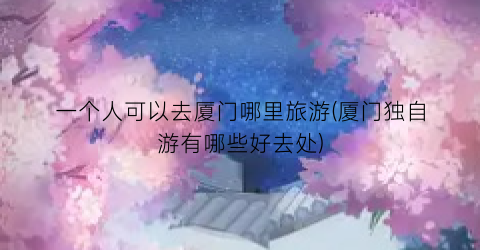 一个人可以去厦门哪里旅游(厦门独自游有哪些好去处)