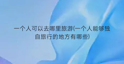 一个人可以去哪里旅游(一个人能够独自旅行的地方有哪些)