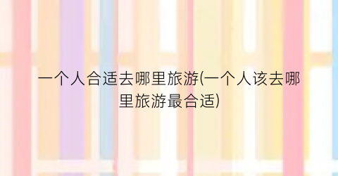 一个人合适去哪里旅游(一个人该去哪里旅游最合适)