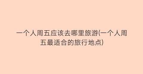 一个人周五应该去哪里旅游(一个人周五最适合的旅行地点)