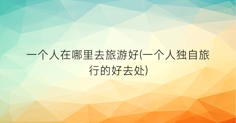 一个人在哪里去旅游好(一个人独自旅行的好去处)