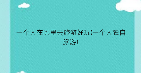 一个人在哪里去旅游好玩(一个人独自旅游)