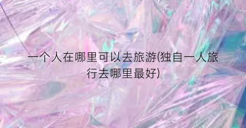 一个人在哪里可以去旅游(独自一人旅行去哪里最好)