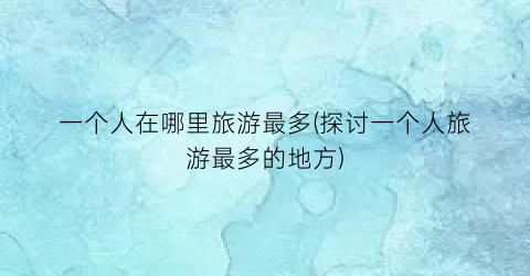 一个人在哪里旅游最多(探讨一个人旅游最多的地方)