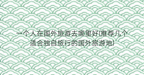 一个人在国外旅游去哪里好(推荐几个适合独自旅行的国外旅游地)