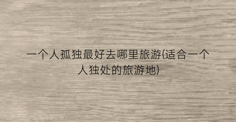 一个人孤独最好去哪里旅游(适合一个人独处的旅游地)