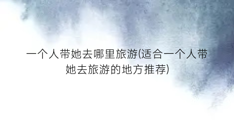 一个人带她去哪里旅游(适合一个人带她去旅游的地方推荐)