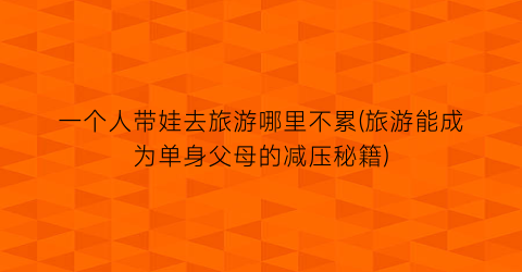 一个人带娃去旅游哪里不累(旅游能成为单身父母的减压秘籍)