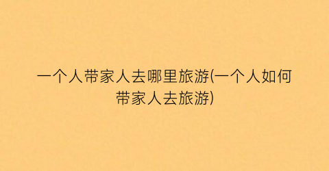 一个人带家人去哪里旅游(一个人如何带家人去旅游)