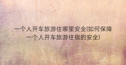 一个人开车旅游住哪里安全(如何保障一个人开车旅游住宿的安全)