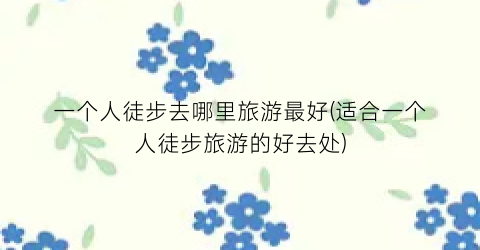 一个人徒步去哪里旅游最好(适合一个人徒步旅游的好去处)
