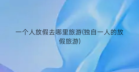 一个人放假去哪里旅游(独自一人的放假旅游)