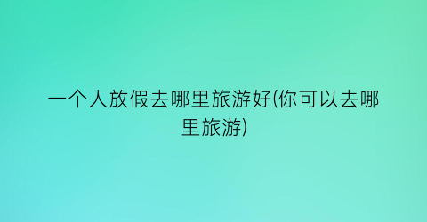 一个人放假去哪里旅游好(你可以去哪里旅游)