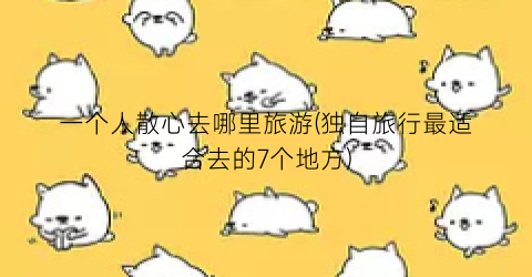 一个人散心去哪里旅游(独自旅行最适合去的7个地方)