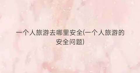 一个人旅游去哪里安全(一个人旅游的安全问题)