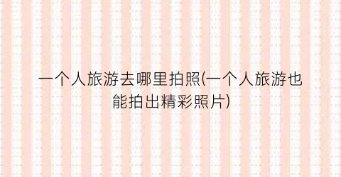 一个人旅游去哪里拍照(一个人旅游也能拍出精彩照片)
