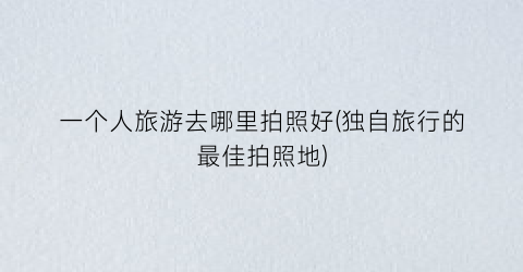 一个人旅游去哪里拍照好(独自旅行的最佳拍照地)
