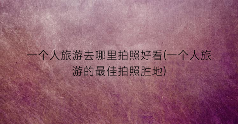 一个人旅游去哪里拍照好看(一个人旅游的最佳拍照胜地)