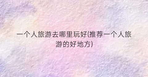 一个人旅游去哪里玩好(推荐一个人旅游的好地方)