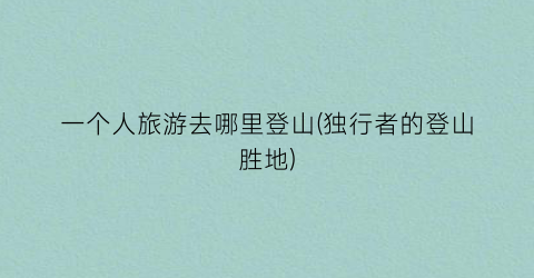 一个人旅游去哪里登山(独行者的登山胜地)