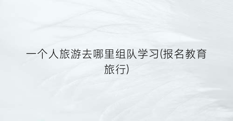 一个人旅游去哪里组队学习(报名教育旅行)