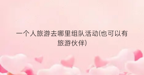 一个人旅游去哪里组队活动(也可以有旅游伙伴)