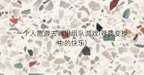 一个人旅游去哪里组队游戏(寻找变换中的快乐)