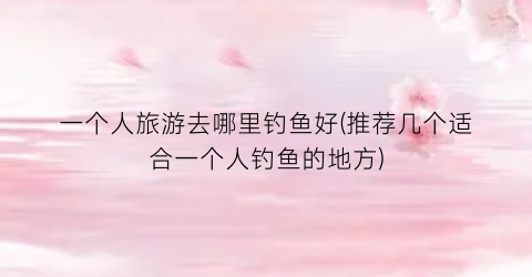 一个人旅游去哪里钓鱼好(推荐几个适合一个人钓鱼的地方)