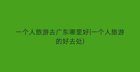 一个人旅游去广东哪里好(一个人旅游的好去处)