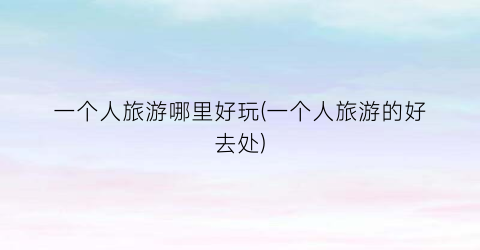 一个人旅游哪里好玩(一个人旅游的好去处)