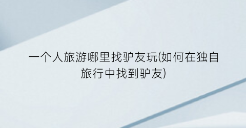 一个人旅游哪里找驴友玩(如何在独自旅行中找到驴友)